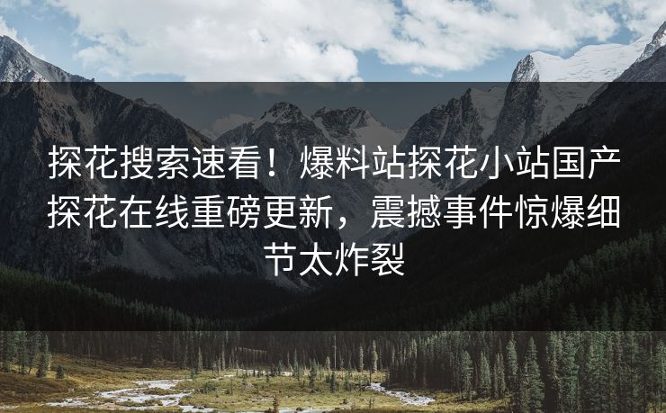 探花搜索速看！爆料站探花小站国产探花在线重磅更新，震撼事件惊爆细节太炸裂