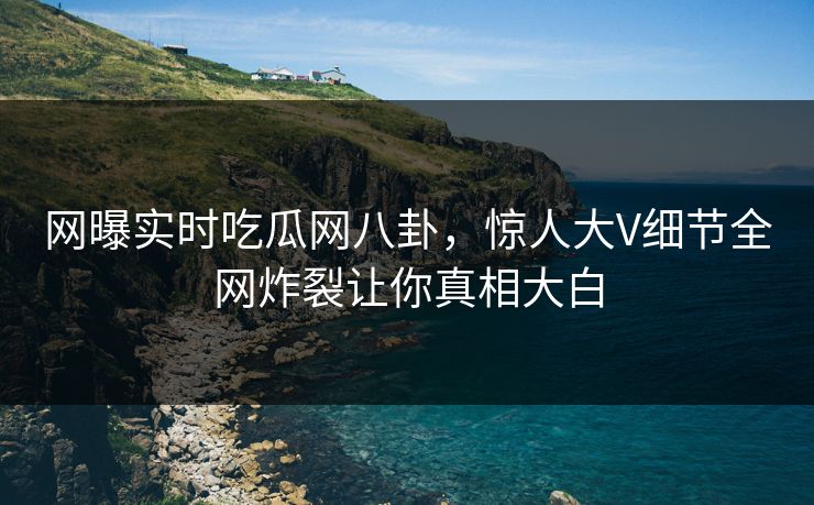 网曝实时吃瓜网八卦，惊人大V细节全网炸裂让你真相大白