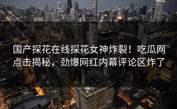 国产探花在线探花女神炸裂！吃瓜网点击揭秘，劲爆网红内幕评论区炸了  第1张