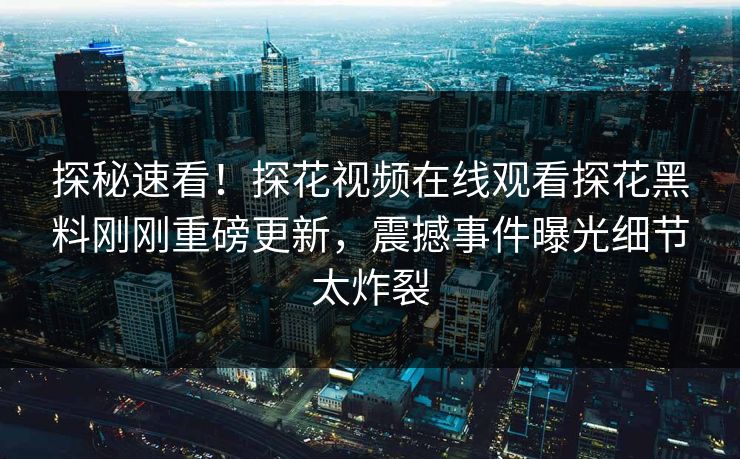 探秘速看！探花视频在线观看探花黑料刚刚重磅更新，震撼事件曝光细节太炸裂