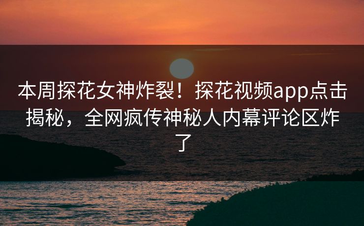 本周探花女神炸裂！探花视频app点击揭秘，全网疯传神秘人内幕评论区炸了