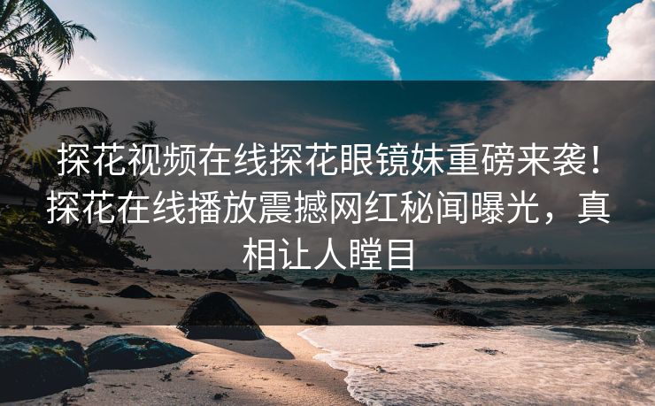 探花视频在线探花眼镜妹重磅来袭！探花在线播放震撼网红秘闻曝光，真相让人瞠目