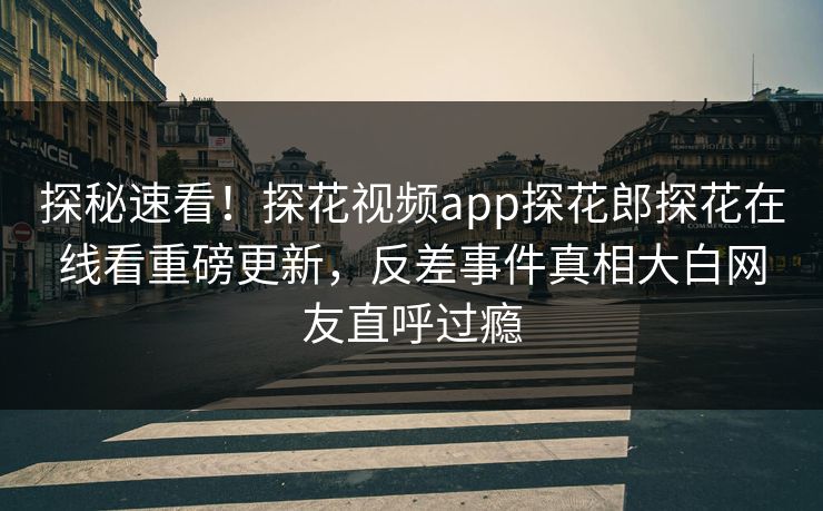 探秘速看！探花视频app探花郎探花在线看重磅更新，反差事件真相大白网友直呼过瘾