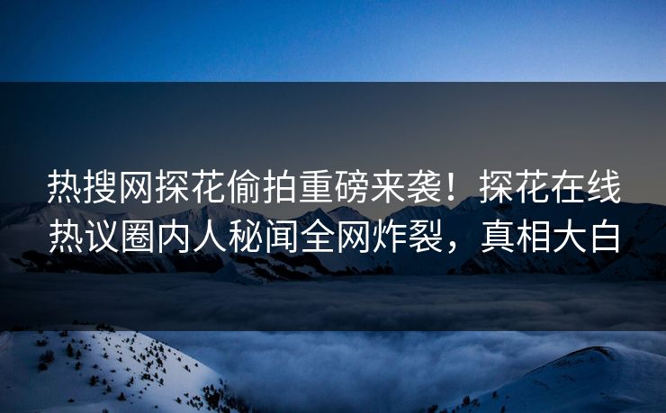 热搜网探花偷拍重磅来袭！探花在线热议圈内人秘闻全网炸裂，真相大白