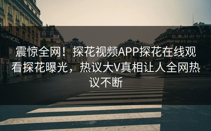 震惊全网！探花视频APP探花在线观看探花曝光，热议大V真相让人全网热议不断