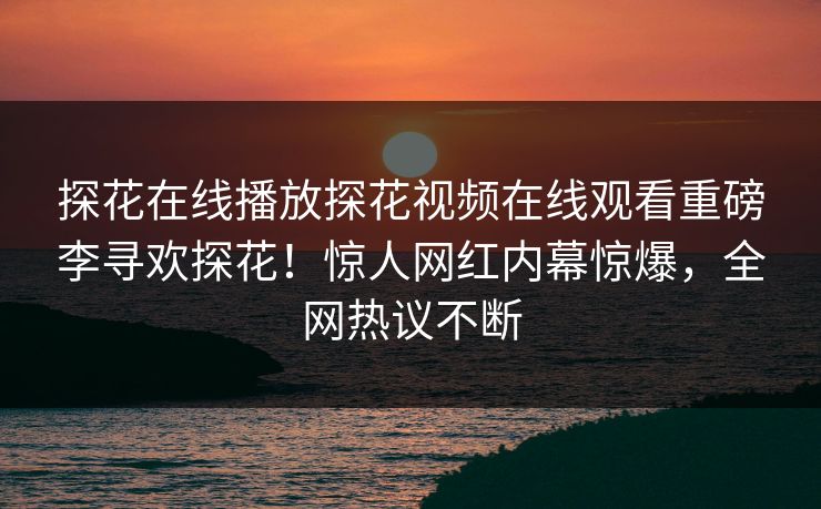 探花在线播放探花视频在线观看重磅李寻欢探花！惊人网红内幕惊爆，全网热议不断