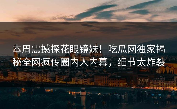 本周震撼探花眼镜妹！吃瓜网独家揭秘全网疯传圈内人内幕，细节太炸裂