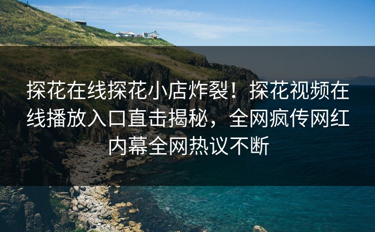 探花在线探花小店炸裂！探花视频在线播放入口直击揭秘，全网疯传网红内幕全网热议不断
