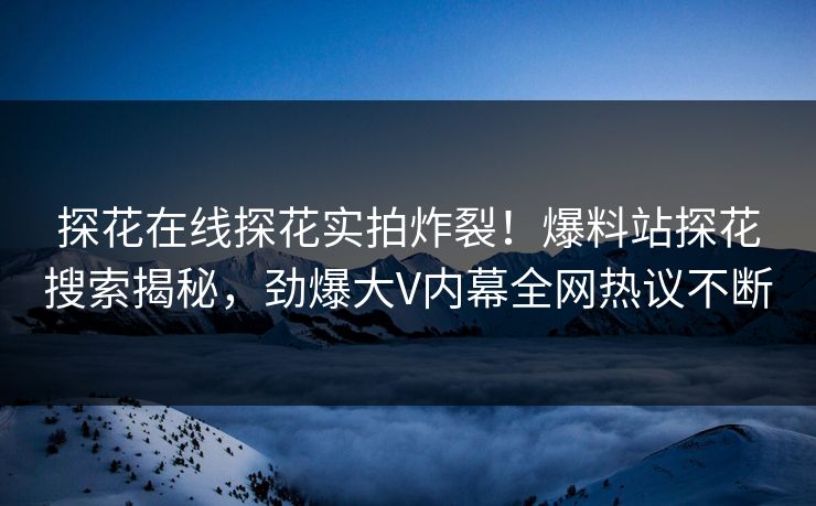 探花在线探花实拍炸裂！爆料站探花搜索揭秘，劲爆大V内幕全网热议不断