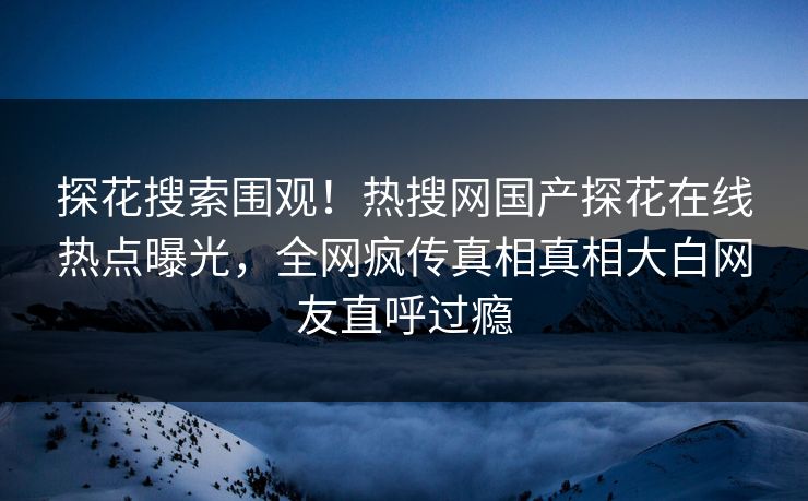 探花搜索围观！热搜网国产探花在线热点曝光，全网疯传真相真相大白网友直呼过瘾
