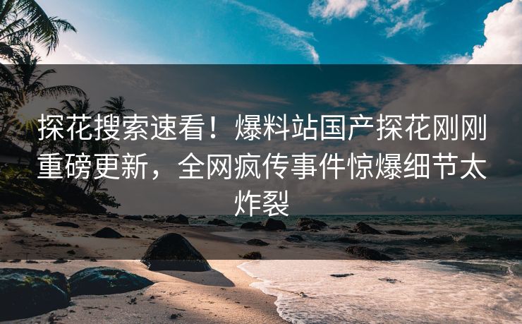 探花搜索速看！爆料站国产探花刚刚重磅更新，全网疯传事件惊爆细节太炸裂