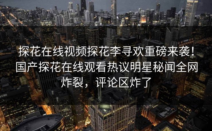 探花在线视频探花李寻欢重磅来袭！国产探花在线观看热议明星秘闻全网炸裂，评论区炸了