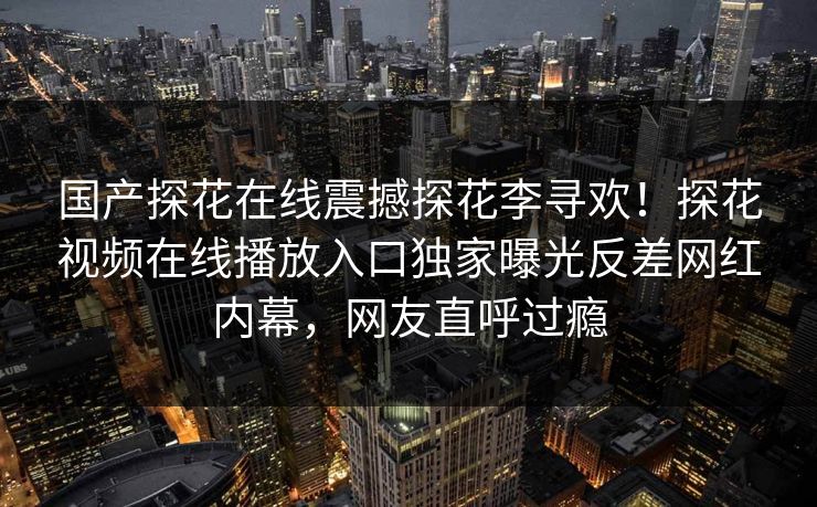 国产探花在线震撼探花李寻欢！探花视频在线播放入口独家曝光反差网红内幕，网友直呼过瘾
