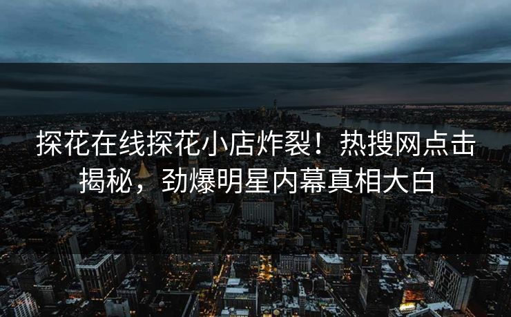 探花在线探花小店炸裂！热搜网点击揭秘，劲爆明星内幕真相大白