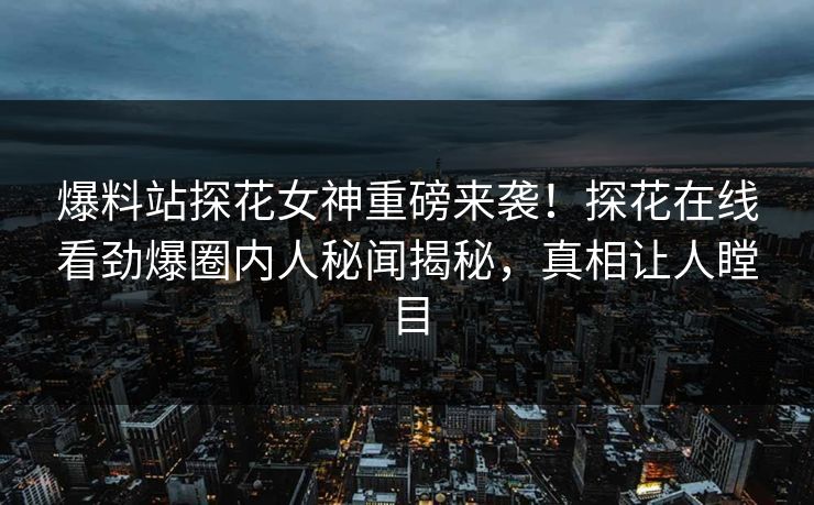 爆料站探花女神重磅来袭！探花在线看劲爆圈内人秘闻揭秘，真相让人瞠目