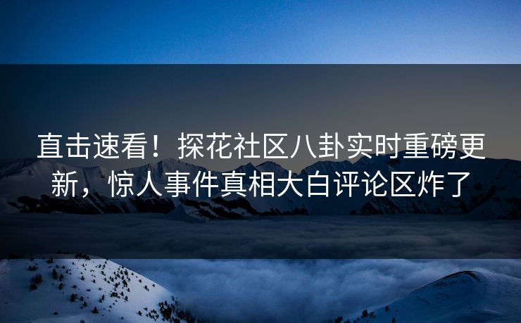 直击速看！探花社区八卦实时重磅更新，惊人事件真相大白评论区炸了