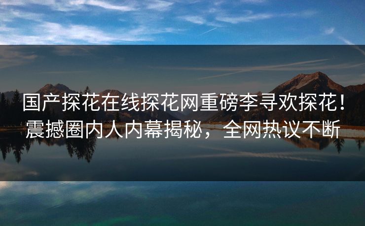 国产探花在线探花网重磅李寻欢探花！震撼圈内人内幕揭秘，全网热议不断