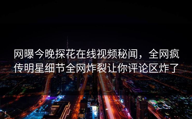 网曝今晚探花在线视频秘闻，全网疯传明星细节全网炸裂让你评论区炸了