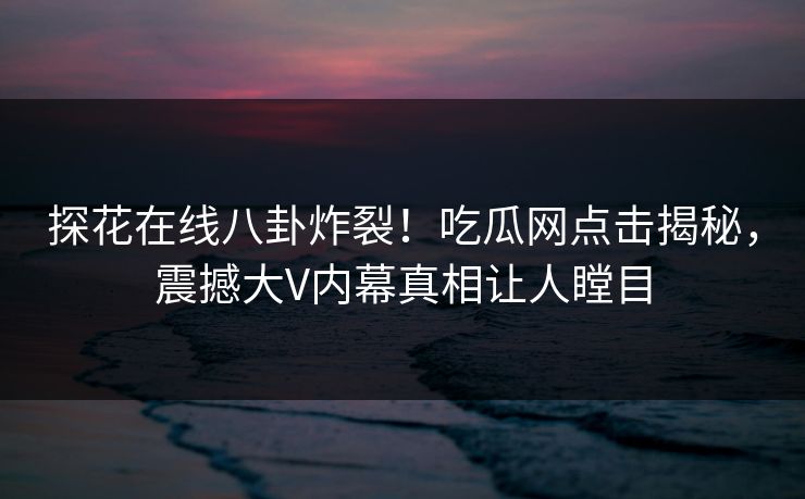 探花在线八卦炸裂！吃瓜网点击揭秘，震撼大V内幕真相让人瞠目