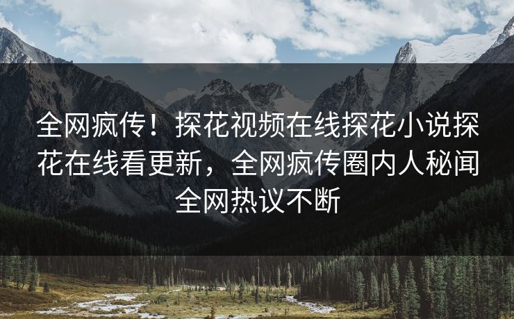 全网疯传！探花视频在线探花小说探花在线看更新，全网疯传圈内人秘闻全网热议不断