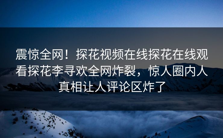 震惊全网！探花视频在线探花在线观看探花李寻欢全网炸裂，惊人圈内人真相让人评论区炸了