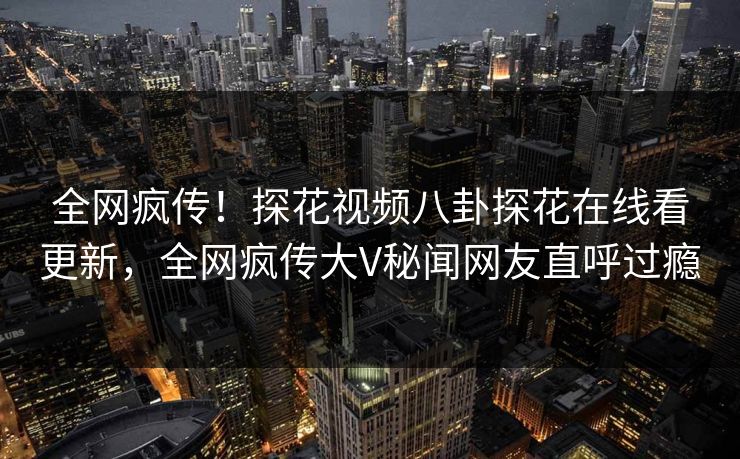 全网疯传！探花视频八卦探花在线看更新，全网疯传大V秘闻网友直呼过瘾