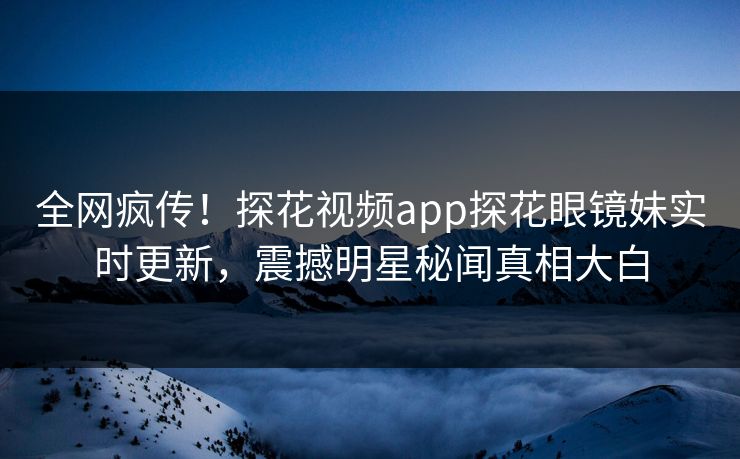 全网疯传！探花视频app探花眼镜妹实时更新，震撼明星秘闻真相大白