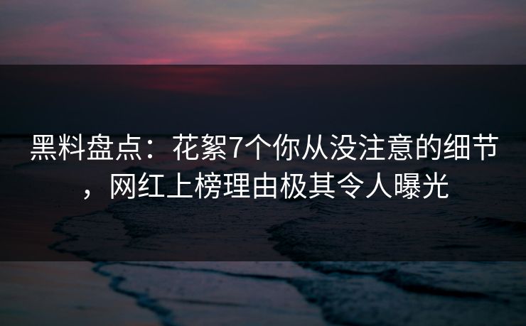 黑料盘点：花絮7个你从没注意的细节，网红上榜理由极其令人曝光  第1张