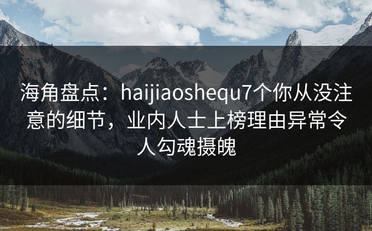 海角盘点：haijiaoshequ7个你从没注意的细节，业内人士上榜理由异常令人勾魂摄魄