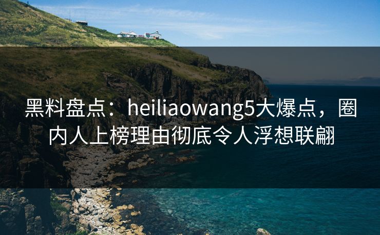 黑料盘点：heiliaowang5大爆点，圈内人上榜理由彻底令人浮想联翩