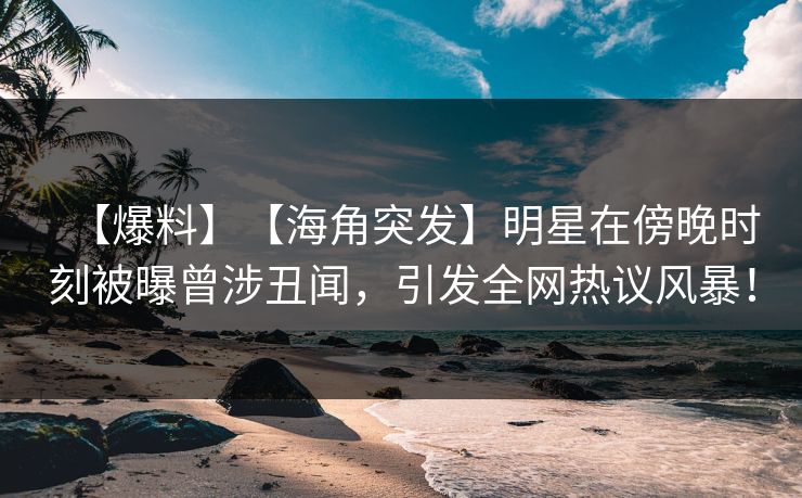【爆料】【海角突发】明星在傍晚时刻被曝曾涉丑闻，引发全网热议风暴！