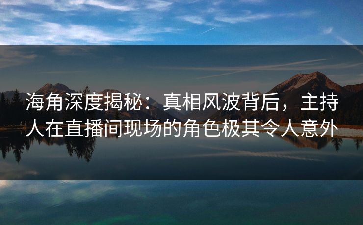 海角深度揭秘：真相风波背后，主持人在直播间现场的角色极其令人意外  第1张