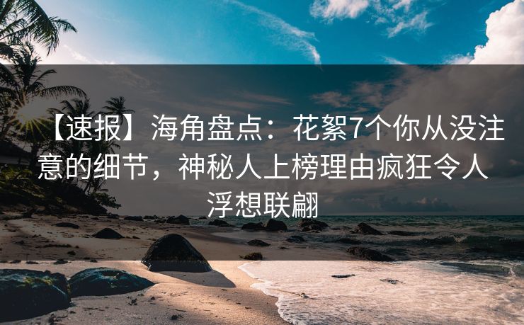 【速报】海角盘点：花絮7个你从没注意的细节，神秘人上榜理由疯狂令人浮想联翩