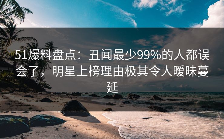 51爆料盘点：丑闻最少99%的人都误会了，明星上榜理由极其令人暧昧蔓延  第1张