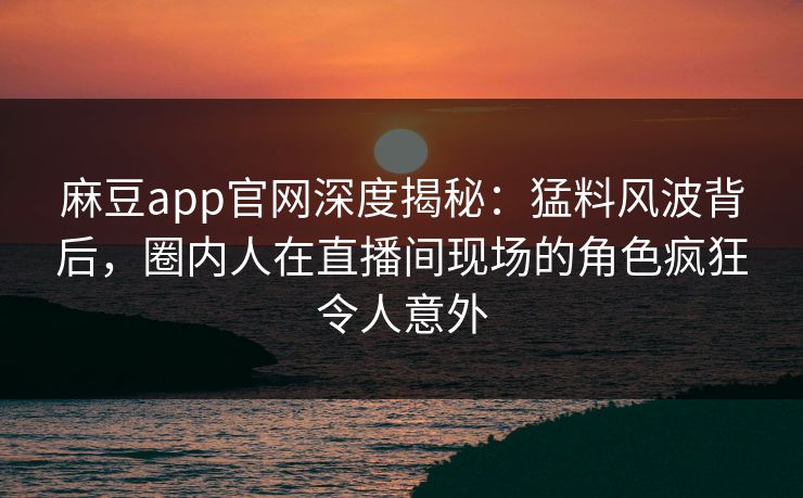 麻豆app官网深度揭秘：猛料风波背后，圈内人在直播间现场的角色疯狂令人意外