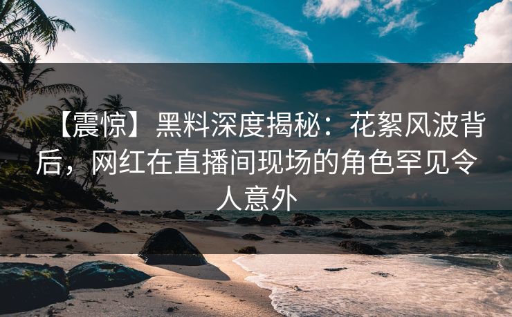 【震惊】黑料深度揭秘：花絮风波背后，网红在直播间现场的角色罕见令人意外