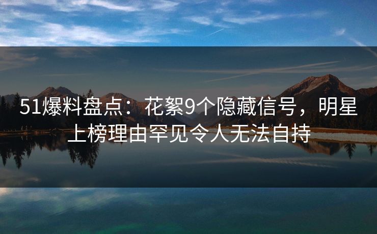 51爆料盘点：花絮9个隐藏信号，明星上榜理由罕见令人无法自持  第1张
