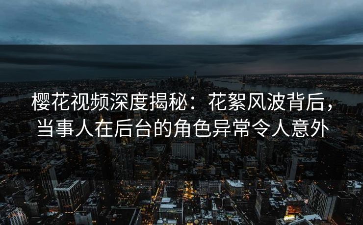 樱花视频深度揭秘：花絮风波背后，当事人在后台的角色异常令人意外