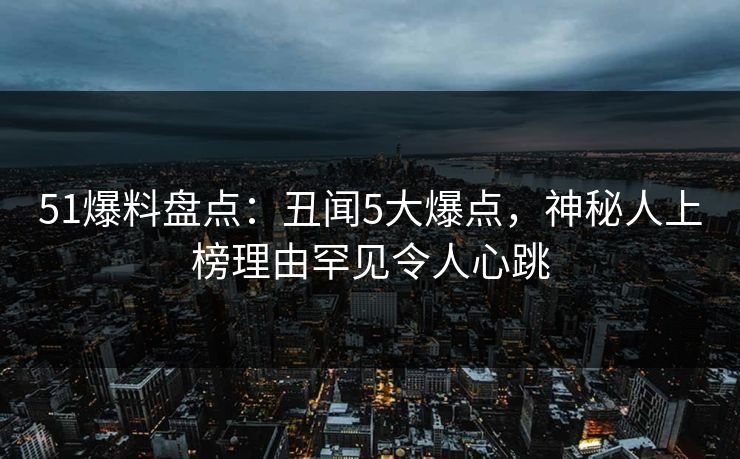 51爆料盘点：丑闻5大爆点，神秘人上榜理由罕见令人心跳