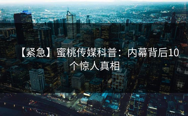【紧急】蜜桃传媒科普：内幕背后10个惊人真相