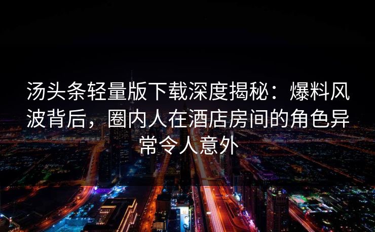 汤头条轻量版下载深度揭秘：爆料风波背后，圈内人在酒店房间的角色异常令人意外