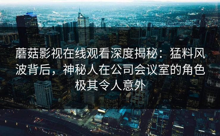 蘑菇影视在线观看深度揭秘：猛料风波背后，神秘人在公司会议室的角色极其令人意外