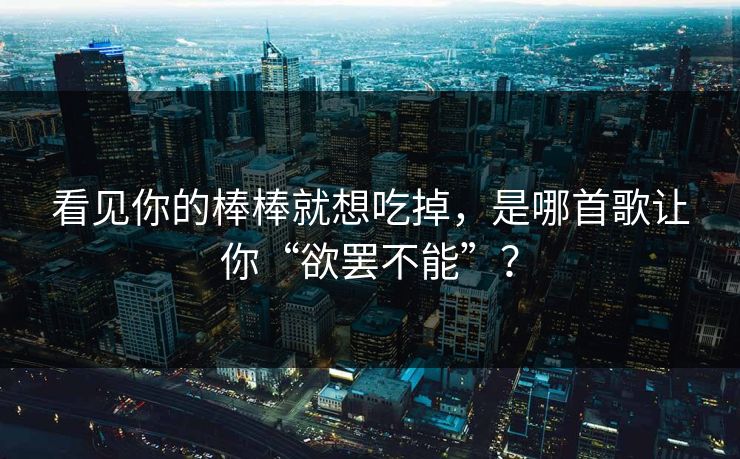 看见你的棒棒就想吃掉，是哪首歌让你“欲罢不能”？