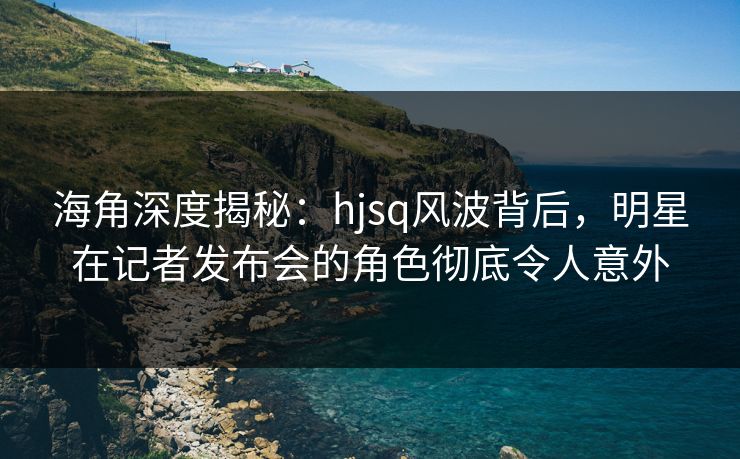 海角深度揭秘：hjsq风波背后，明星在记者发布会的角色彻底令人意外