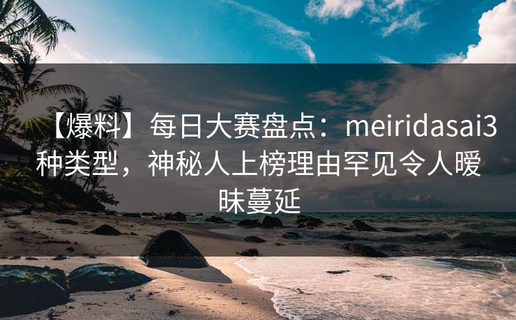 【爆料】每日大赛盘点：meiridasai3种类型，神秘人上榜理由罕见令人暧昧蔓延