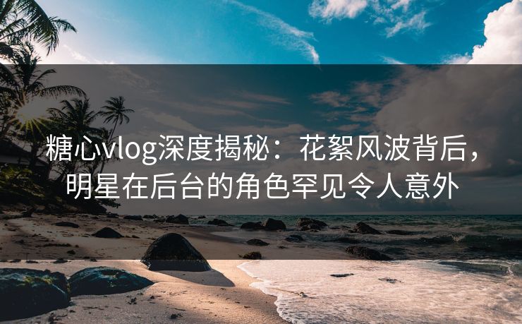 糖心vlog深度揭秘：花絮风波背后，明星在后台的角色罕见令人意外