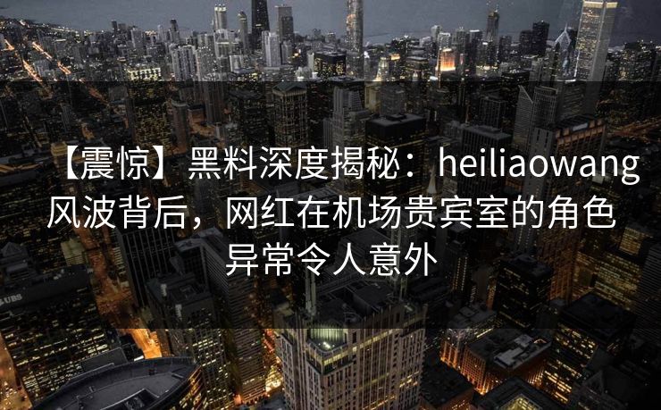 【震惊】黑料深度揭秘:heiliaowang风波背后,网红在机场贵宾室的角色异常令人意外