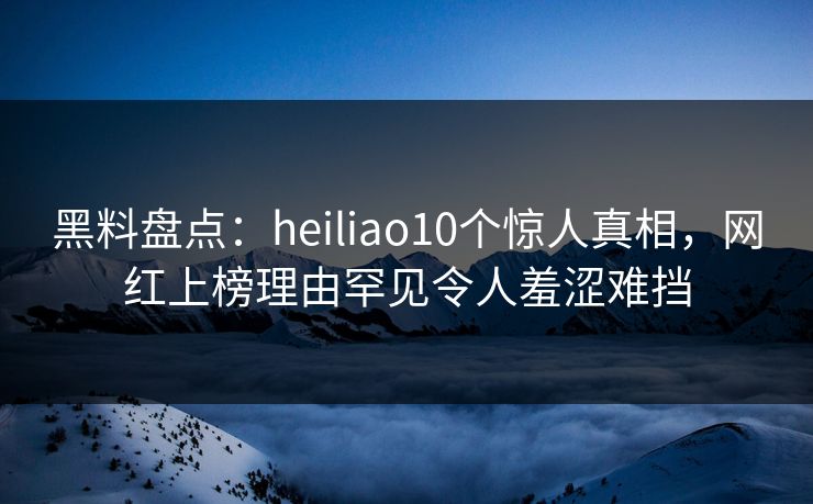 黑料盘点：heiliao10个惊人真相，网红上榜理由罕见令人羞涩难挡