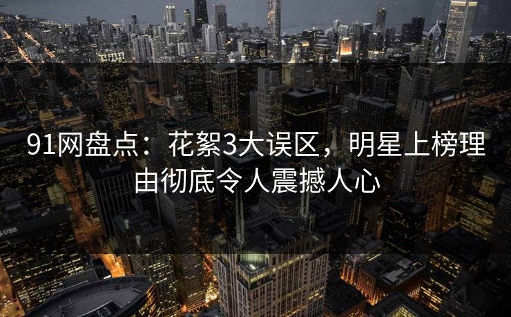 91网盘点：花絮3大误区，明星上榜理由彻底令人震撼人心