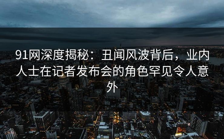 91网深度揭秘:丑闻风波背后,业内人士在记者发布会的角色罕见令人意外